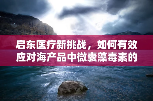 启东医疗新挑战，如何有效应对海产品中微囊藻毒素的潜在风险？
