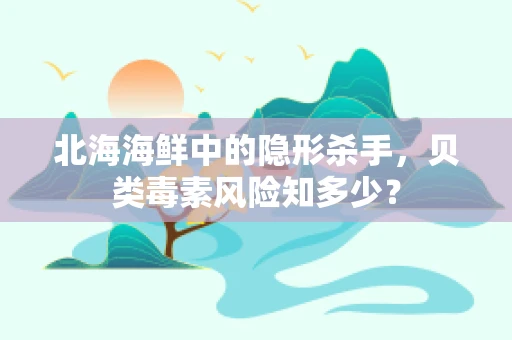 北海海鲜中的隐形杀手，贝类毒素风险知多少？