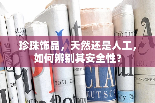 珍珠饰品，天然还是人工，如何辨别其安全性？