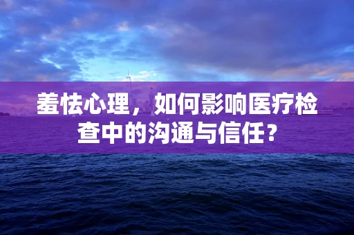羞怯心理，如何影响医疗检查中的沟通与信任？