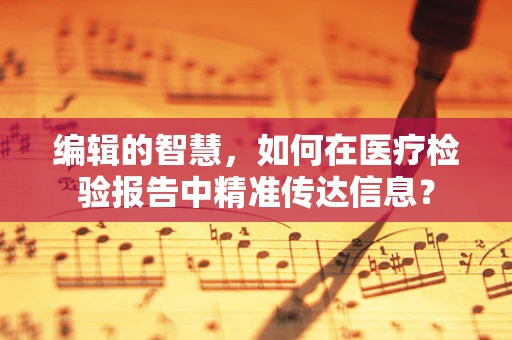 编辑的智慧，如何在医疗检验报告中精准传达信息？
