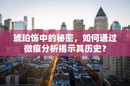 琥珀饰中的秘密，如何通过微痕分析揭示其历史？