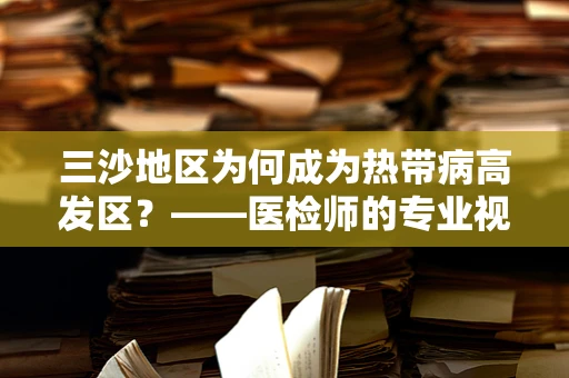 三沙地区为何成为热带病高发区？——医检师的专业视角
