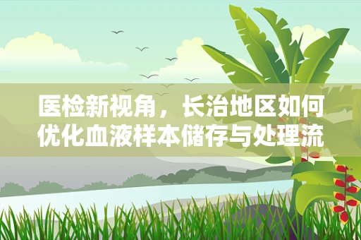 医检新视角，长治地区如何优化血液样本储存与处理流程？