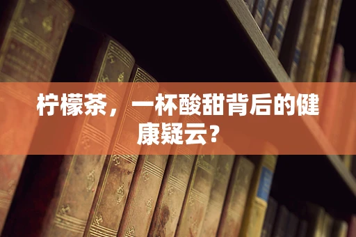 柠檬茶，一杯酸甜背后的健康疑云？