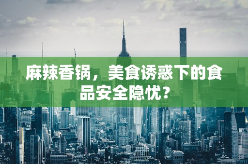 麻辣香锅，美食诱惑下的食品安全隐忧？