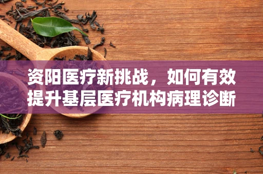 资阳医疗新挑战，如何有效提升基层医疗机构病理诊断准确性？