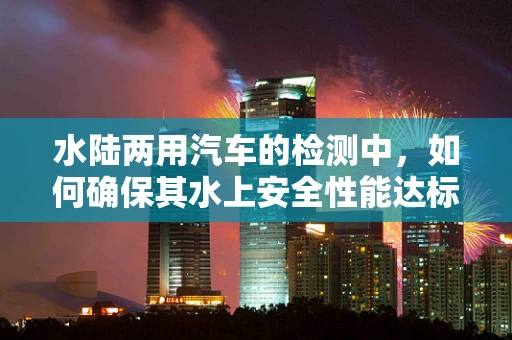 水陆两用汽车的检测中，如何确保其水上安全性能达标？