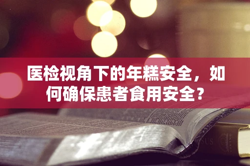 医检视角下的年糕安全，如何确保患者食用安全？