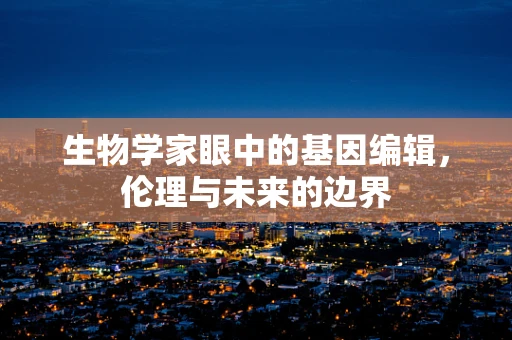 生物学家眼中的基因编辑，伦理与未来的边界