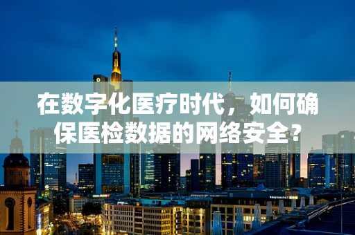 在数字化医疗时代，如何确保医检数据的网络安全？