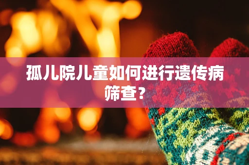 孤儿院儿童如何进行遗传病筛查？