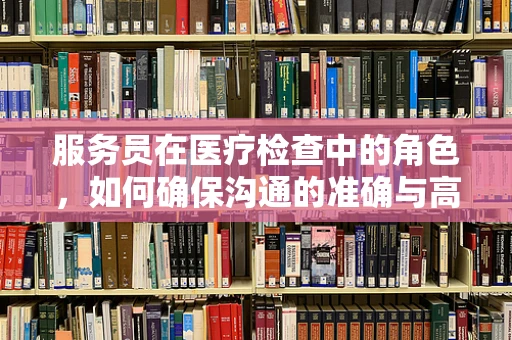 服务员在医疗检查中的角色，如何确保沟通的准确与高效？