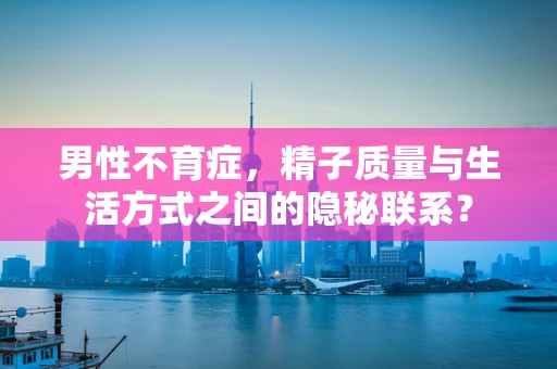 男性不育症，精子质量与生活方式之间的隐秘联系？