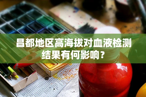 昌都地区高海拔对血液检测结果有何影响？