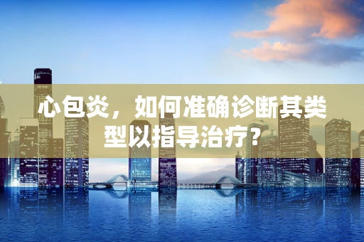 心包炎，如何准确诊断其类型以指导治疗？