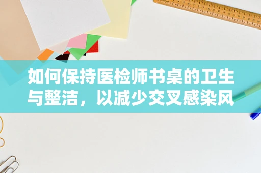 如何保持医检师书桌的卫生与整洁，以减少交叉感染风险？