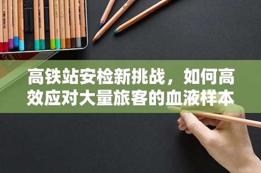 高铁站安检新挑战，如何高效应对大量旅客的血液样本运输？