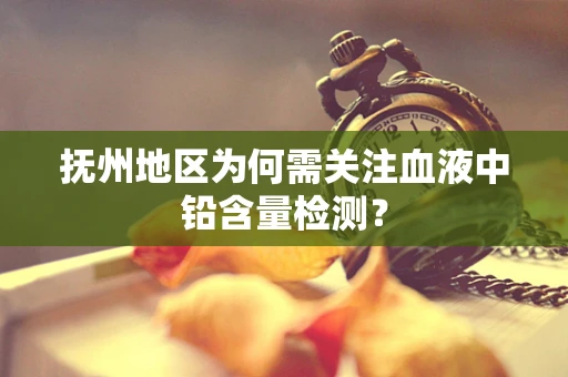 抚州地区为何需关注血液中铅含量检测？