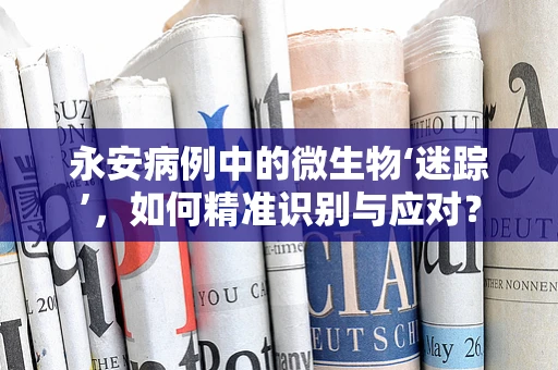永安病例中的微生物‘迷踪’，如何精准识别与应对？
