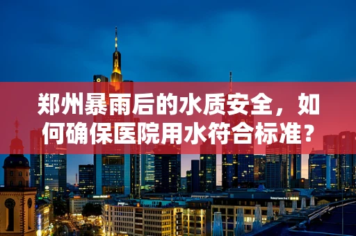 郑州暴雨后的水质安全，如何确保医院用水符合标准？