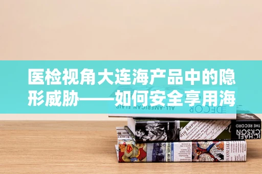 医检视角大连海产品中的隐形威胁——如何安全享用海鲜？