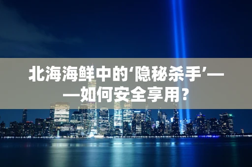 北海海鲜中的‘隐秘杀手’——如何安全享用？