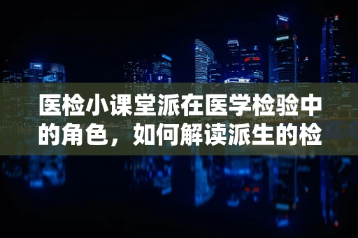 医检小课堂派在医学检验中的角色，如何解读派生的检验指标？