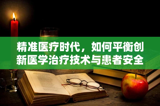 精准医疗时代，如何平衡创新医学治疗技术与患者安全？