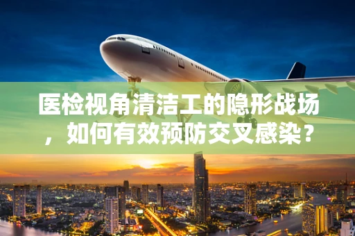 医检视角清洁工的隐形战场，如何有效预防交叉感染？