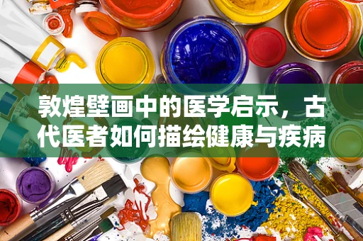 敦煌壁画中的医学启示，古代医者如何描绘健康与疾病？
