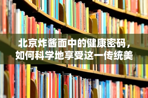 北京炸酱面中的健康密码，如何科学地享受这一传统美食？