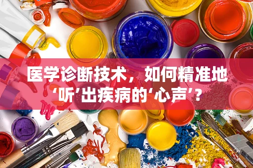 医学诊断技术，如何精准地‘听’出疾病的‘心声’？