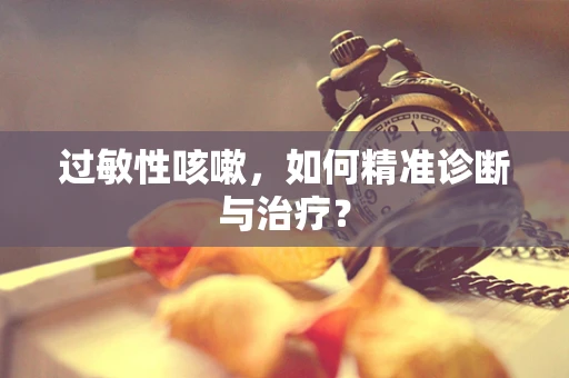 过敏性咳嗽，如何精准诊断与治疗？