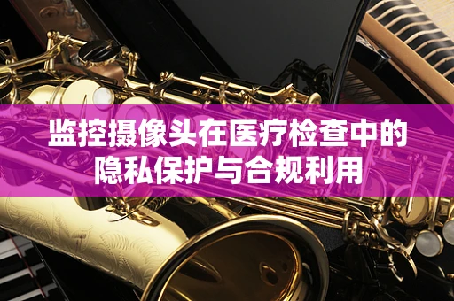 监控摄像头在医疗检查中的隐私保护与合规利用