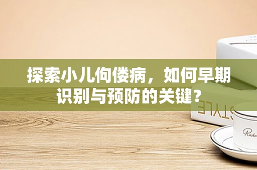 探索小儿佝偻病，如何早期识别与预防的关键？