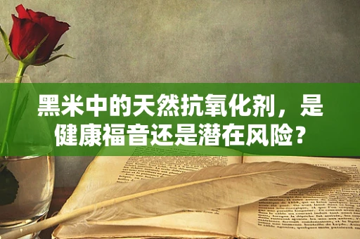 黑米中的天然抗氧化剂，是健康福音还是潜在风险？