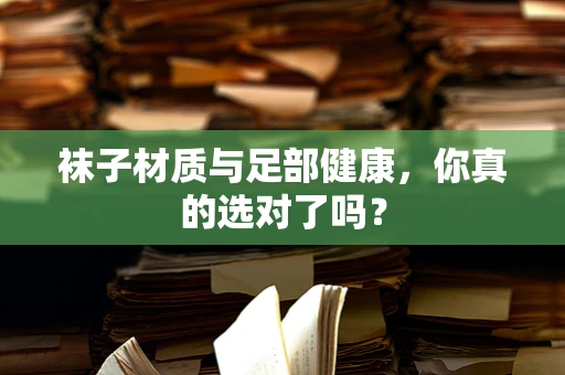 袜子材质与足部健康，你真的选对了吗？