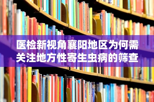 医检新视角襄阳地区为何需关注地方性寄生虫病的筛查？