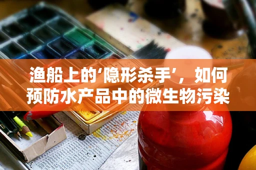 渔船上的‘隐形杀手’，如何预防水产品中的微生物污染？