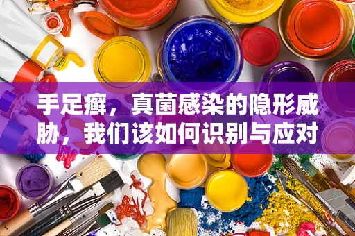 手足癣，真菌感染的隐形威胁，我们该如何识别与应对？