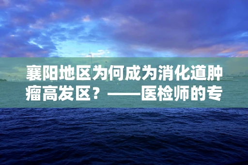 襄阳地区为何成为消化道肿瘤高发区？——医检师的专业视角