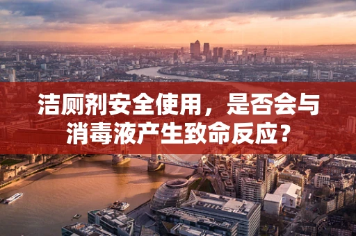洁厕剂安全使用，是否会与消毒液产生致命反应？