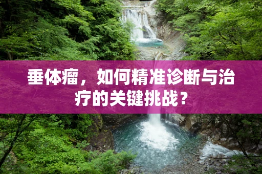 垂体瘤，如何精准诊断与治疗的关键挑战？