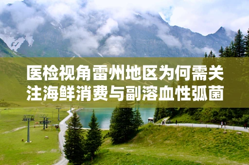 医检视角雷州地区为何需关注海鲜消费与副溶血性弧菌感染的关联？