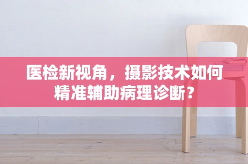 医检新视角，摄影技术如何精准辅助病理诊断？