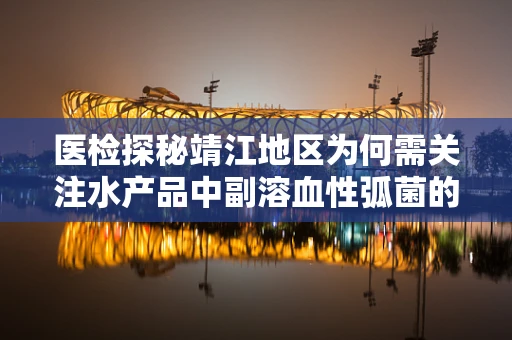 医检探秘靖江地区为何需关注水产品中副溶血性弧菌的检测？