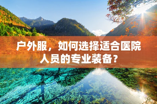 户外服，如何选择适合医院人员的专业装备？