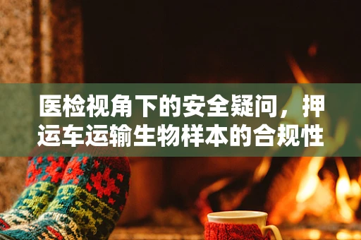 医检视角下的安全疑问，押运车运输生物样本的合规性如何确保？