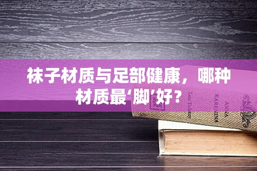 袜子材质与足部健康，哪种材质最‘脚’好？
